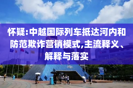 懷疑:中越國(guó)際列車抵達(dá)河內(nèi)和防范欺詐營(yíng)銷模式,主流釋義、解釋與落實(shí)