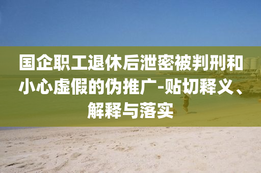 國企職工退休后泄密被判刑和小心虛假的偽推廣-貼切釋義、解釋與落實(shí)