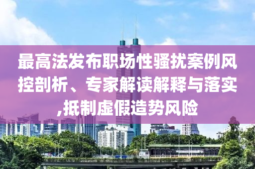 最高法發(fā)布職場性騷擾案例風(fēng)控剖析、專家解讀解釋與落實,抵制虛假造勢風(fēng)險