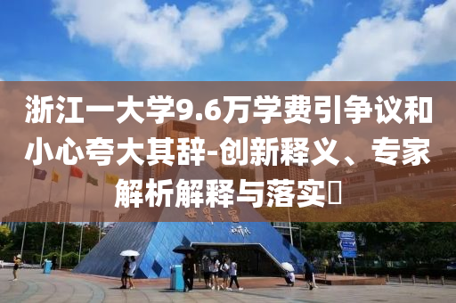 浙江一大學(xué)9.6萬學(xué)費引爭議和小心夸大其辭-創(chuàng)新釋義、專家解析解釋與落實?