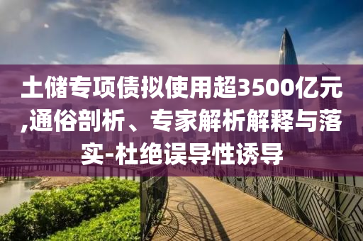 土儲(chǔ)專項(xiàng)債擬使用超3500億元,通俗剖析、專家解析解釋與落實(shí)-杜絕誤導(dǎo)性誘導(dǎo)