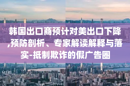 韓國出口商預計對美出口下降,預防剖析、專家解讀解釋與落實-抵制欺詐的假廣告圈