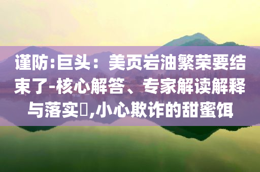 謹防:巨頭：美頁巖油繁榮要結束了-核心解答、專家解讀解釋與落實?,小心欺詐的甜蜜餌