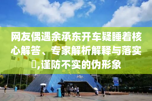 網(wǎng)友偶遇余承東開車疑睡著核心解答、專家解析解釋與落實?,謹防不實的偽形象