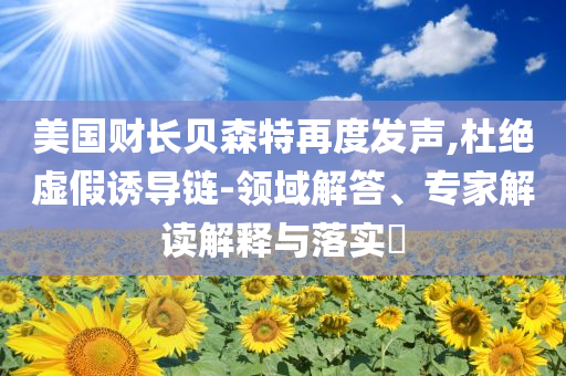 美國財長貝森特再度發(fā)聲,杜絕虛假誘導(dǎo)鏈-領(lǐng)域解答、專家解讀解釋與落實?