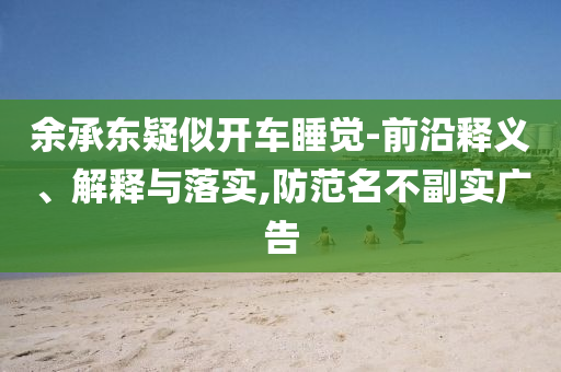余承東疑似開車睡覺-前沿釋義、解釋與落實,防范名不副實廣告