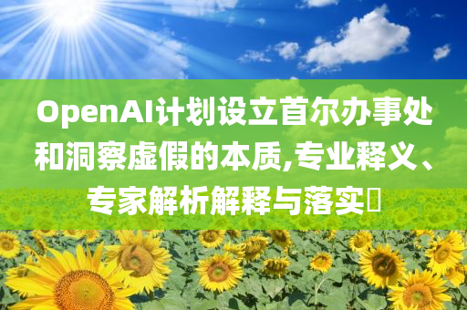 OpenAI計劃設(shè)立首爾辦事處和洞察虛假的本質(zhì),專業(yè)釋義、專家解析解釋與落實?