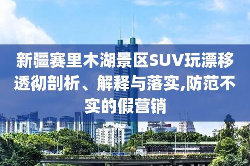 新疆賽里木湖景區(qū)SUV玩漂移透徹剖析、解釋與落實,防范不實的假營銷