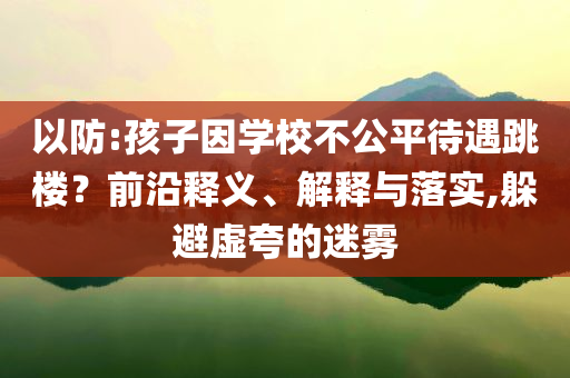 以防:孩子因?qū)W校不公平待遇跳樓？前沿釋義、解釋與落實,躲避虛夸的迷霧
