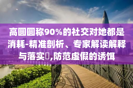 高圓圓稱90%的社交對(duì)她都是消耗-精準(zhǔn)剖析、專家解讀解釋與落實(shí)?,防范虛假的誘餌