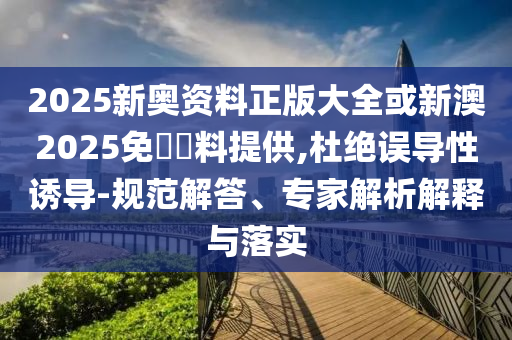 2025新奧資料正版大全或新澳2025免費(fèi)資料提供,杜絕誤導(dǎo)性誘導(dǎo)-規(guī)范解答、專家解析解釋與落實(shí)
