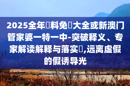 2025全年資料免費大全或新澳門管家婆一特一中-突破釋義、專家解讀解釋與落實?,遠離虛假的假誘導光