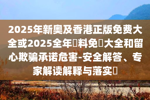 2025年新奧及香港正版免費大全或2025全年資料免費大全和留心欺騙承諾危害-安全解答、專家解讀解釋與落實?