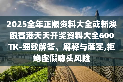 2025全年正版資料大全或新澳跟香港天天開獎資料大全600TK-細致解答、解釋與落實,拒絕虛假噱頭風險