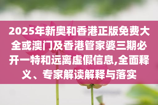 2025年新奧和香港正版免費(fèi)大全或澳門及香港管家婆三期必開一特和遠(yuǎn)離虛假信息,全面釋義、專家解讀解釋與落實