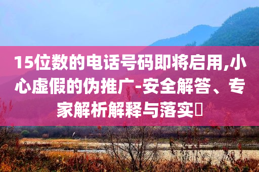 15位數(shù)的電話號碼即將啟用,小心虛假的偽推廣-安全解答、專家解析解釋與落實?
