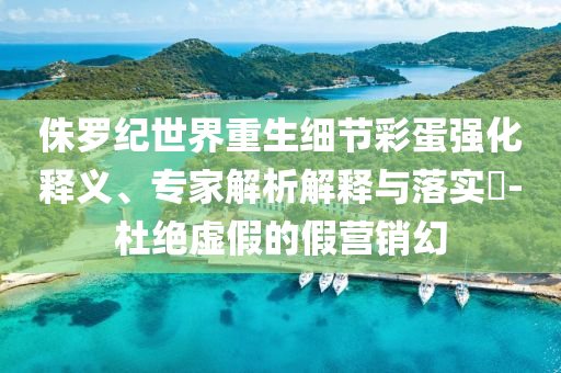 侏羅紀世界重生細節(jié)彩蛋強化釋義、專家解析解釋與落實?-杜絕虛假的假營銷幻