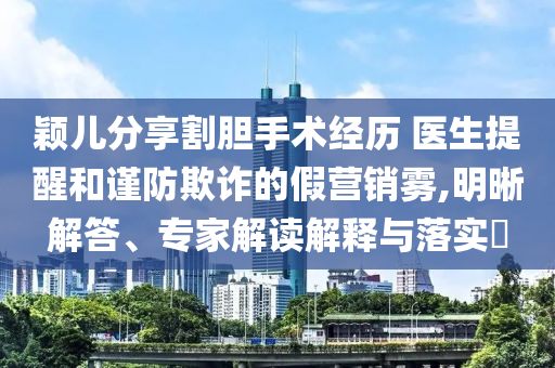 穎兒分享割膽手術(shù)經(jīng)歷 醫(yī)生提醒和謹(jǐn)防欺詐的假營(yíng)銷霧,明晰解答、專家解讀解釋與落實(shí)?
