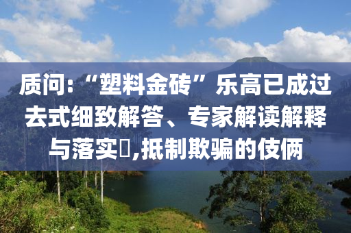 質(zhì)問:“塑料金磚”樂高已成過去式細(xì)致解答、專家解讀解釋與落實?,抵制欺騙的伎倆