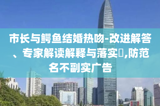 市長與鱷魚結(jié)婚熱吻-改進解答、專家解讀解釋與落實?,防范名不副實廣告