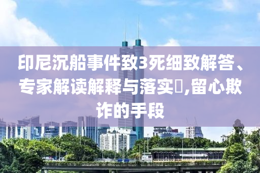 印尼沉船事件致3死細(xì)致解答、專家解讀解釋與落實?,留心欺詐的手段