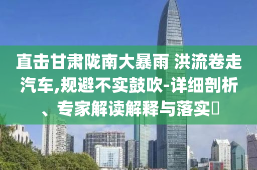 直擊甘肅隴南大暴雨 洪流卷走汽車,規(guī)避不實鼓吹-詳細剖析、專家解讀解釋與落實?