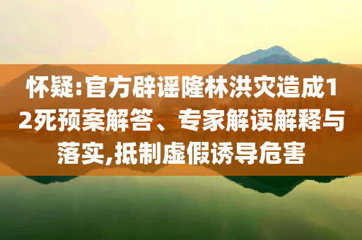 懷疑:官方辟謠隆林洪災(zāi)造成12死預(yù)案解答、專家解讀解釋與落實,抵制虛假誘導(dǎo)危害