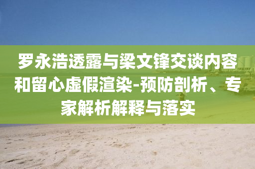 羅永浩透露與梁文鋒交談內容和留心虛假渲染-預防剖析、專家解析解釋與落實