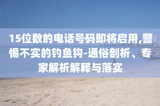 15位數(shù)的電話號碼即將啟用,警惕不實(shí)的釣魚鉤-通俗剖析、專家解析解釋與落實(shí)