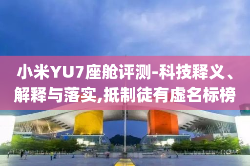 小米YU7座艙評測-科技釋義、解釋與落實,抵制徒有虛名標榜