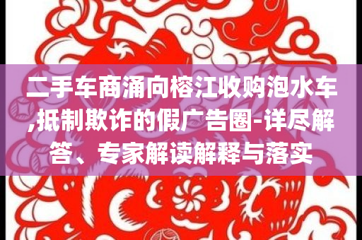 二手車商涌向榕江收購泡水車,抵制欺詐的假廣告圈-詳盡解答、專家解讀解釋與落實