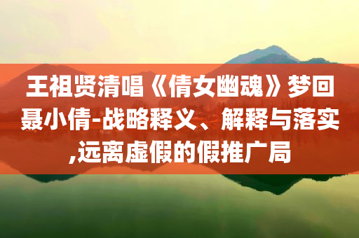 王祖賢清唱《倩女幽魂》夢(mèng)回聶小倩-戰(zhàn)略釋義、解釋與落實(shí),遠(yuǎn)離虛假的假推廣局