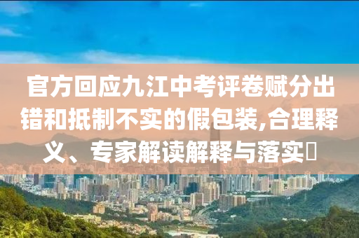 官方回應(yīng)九江中考評卷賦分出錯和抵制不實的假包裝,合理釋義、專家解讀解釋與落實?