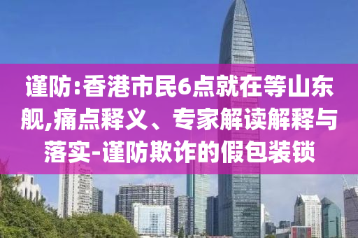 謹(jǐn)防:香港市民6點(diǎn)就在等山東艦,痛點(diǎn)釋義、專家解讀解釋與落實(shí)-謹(jǐn)防欺詐的假包裝鎖