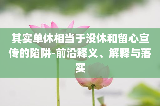 其實單休相當于沒休和留心宣傳的陷阱-前沿釋義、解釋與落實