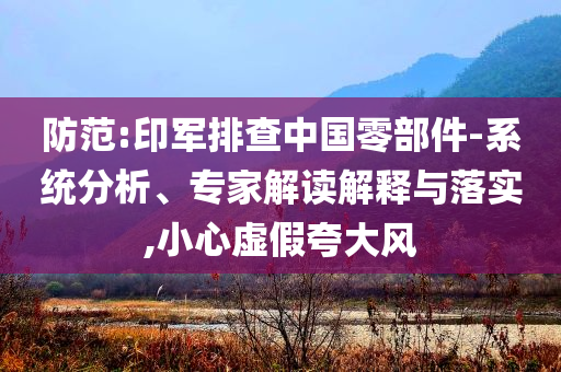防范:印軍排查中國零部件-系統(tǒng)分析、專家解讀解釋與落實,小心虛假夸大風(fēng)