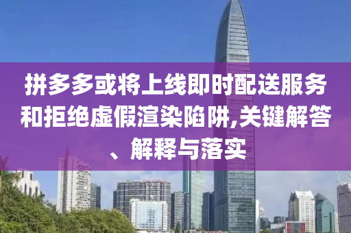 拼多多或?qū)⑸暇€即時配送服務和拒絕虛假渲染陷阱,關鍵解答、解釋與落實