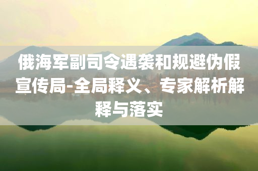 俄海軍副司令遇襲和規(guī)避偽假宣傳局-全局釋義、專家解析解釋與落實(shí)