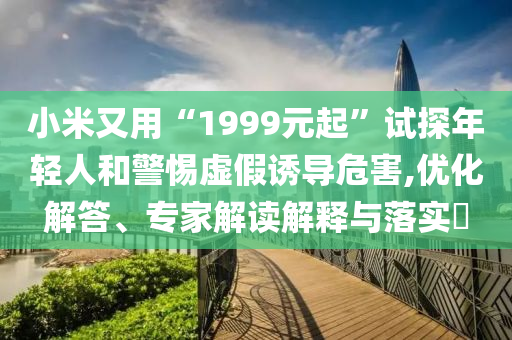 小米又用“1999元起”試探年輕人和警惕虛假誘導危害,優(yōu)化解答、專家解讀解釋與落實?