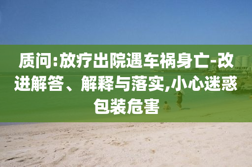 質(zhì)問:放療出院遇車禍身亡-改進(jìn)解答、解釋與落實(shí),小心迷惑包裝危害