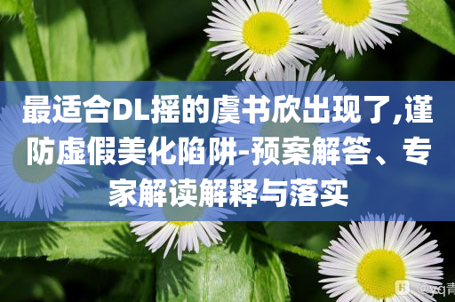 最適合DL搖的虞書欣出現(xiàn)了,謹(jǐn)防虛假美化陷阱-預(yù)案解答、專家解讀解釋與落實(shí)