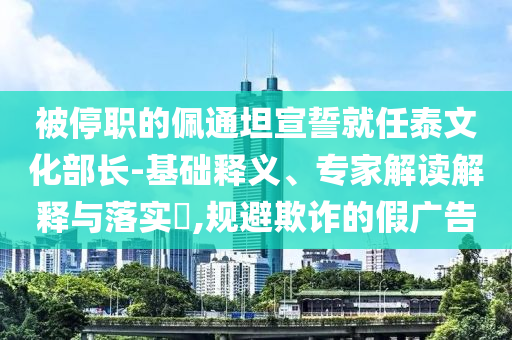 被停職的佩通坦宣誓就任泰文化部長(zhǎng)-基礎(chǔ)釋義、專(zhuān)家解讀解釋與落實(shí)?,規(guī)避欺詐的假?gòu)V告
