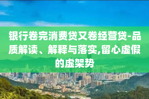銀行卷完消費(fèi)貸又卷經(jīng)營(yíng)貸-品質(zhì)解讀、解釋與落實(shí),留心虛假的虛架勢(shì)