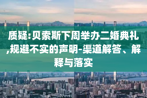 質(zhì)疑:貝索斯下周舉辦二婚典禮,規(guī)避不實的聲明-渠道解答、解釋與落實