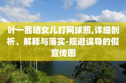 葉一茜曬女兒打網(wǎng)球照,詳細(xì)剖析、解釋與落實(shí)-規(guī)避誤導(dǎo)的假宣傳困