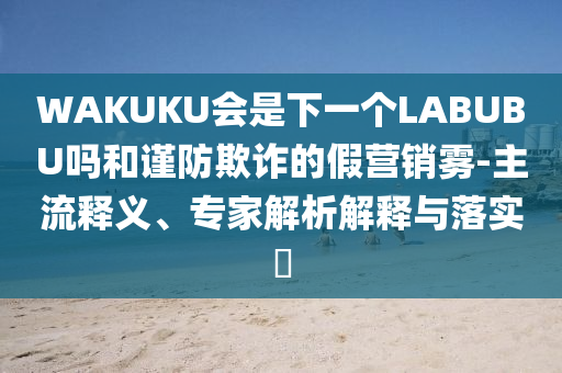 WAKUKU會(huì)是下一個(gè)LABUBU嗎和謹(jǐn)防欺詐的假營(yíng)銷霧-主流釋義、專家解析解釋與落實(shí)?