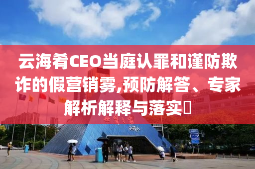 云海肴CEO當(dāng)庭認(rèn)罪和謹(jǐn)防欺詐的假營銷霧,預(yù)防解答、專家解析解釋與落實?