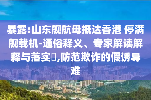 暴露:山東艦航母抵達(dá)香港 停滿艦載機(jī)-通俗釋義、專家解讀解釋與落實(shí)?,防范欺詐的假誘導(dǎo)難