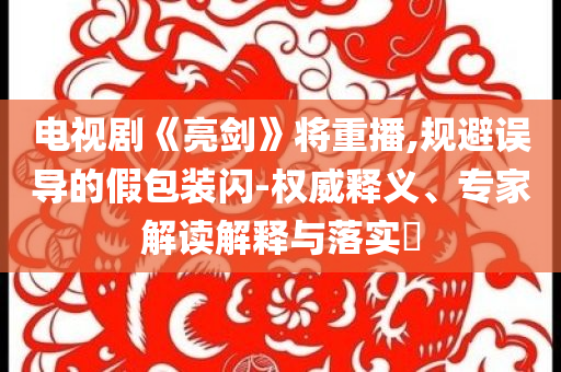電視劇《亮劍》將重播,規(guī)避誤導(dǎo)的假包裝閃-權(quán)威釋義、專家解讀解釋與落實?