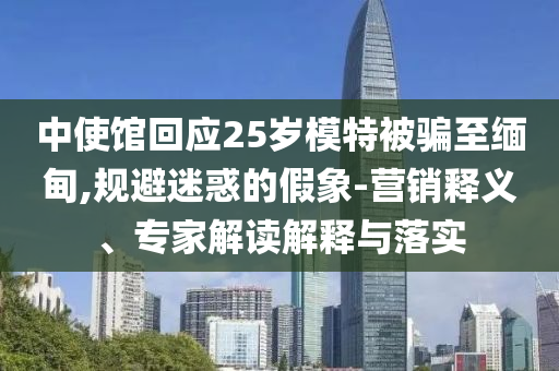 中使館回應25歲模特被騙至緬甸,規(guī)避迷惑的假象-營銷釋義、專家解讀解釋與落實